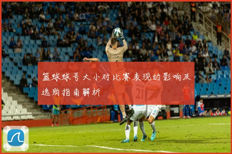 篮球球号大小对比赛表现的影响及选购指南解析