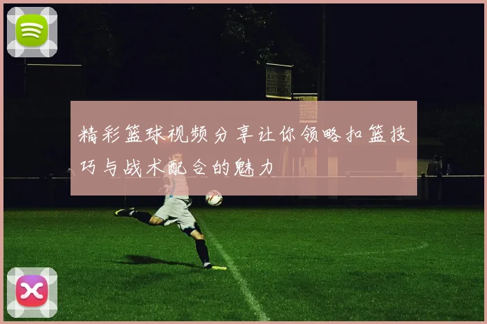 精彩篮球视频分享让你领略扣篮技巧与战术配合的魅力