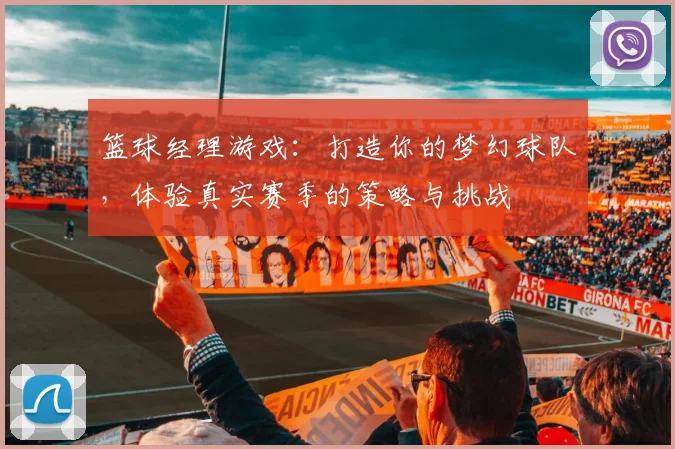 篮球经理游戏：打造你的梦幻球队，体验真实赛季的策略与挑战