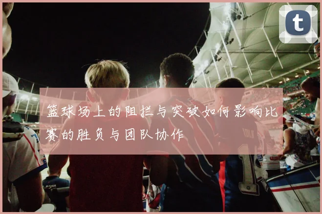 篮球场上的阻拦与突破如何影响比赛的胜负与团队协作