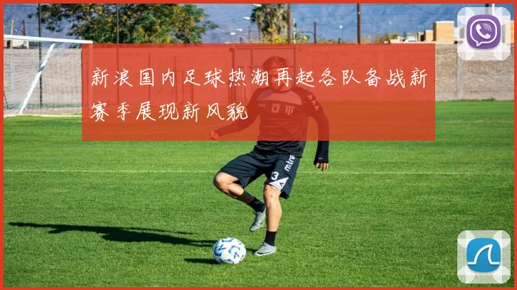 新浪国内足球热潮再起各队备战新赛季展现新风貌