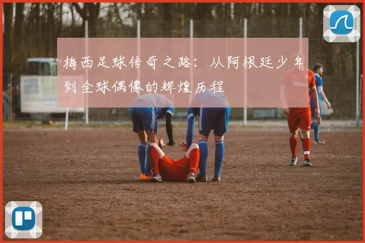 梅西足球传奇之路：从阿根廷少年到全球偶像的辉煌历程