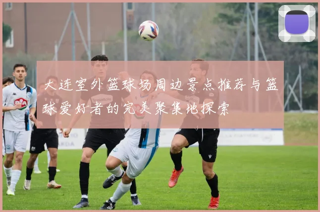 大连室外篮球场周边景点推荐与篮球爱好者的完美聚集地探索