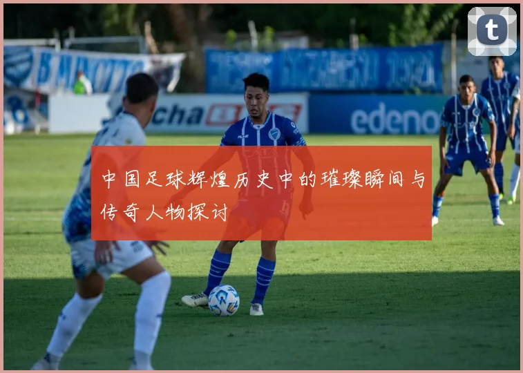 中国足球辉煌历史中的璀璨瞬间与传奇人物探讨