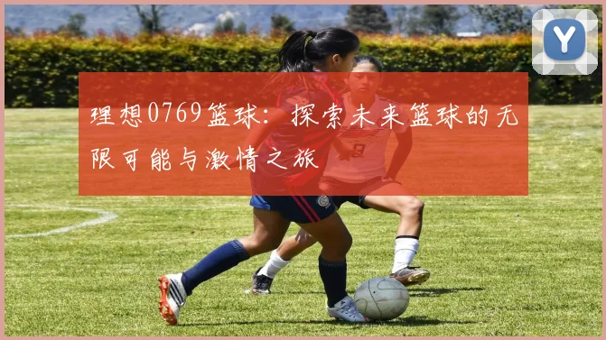 理想0769篮球：探索未来篮球的无限可能与激情之旅