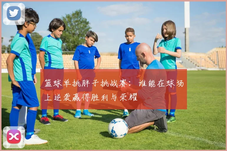 篮球单挑胖子挑战赛：谁能在球场上逆袭赢得胜利与荣耀