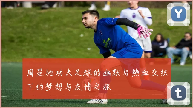 周星驰功夫足球的幽默与热血交织下的梦想与友情之旅