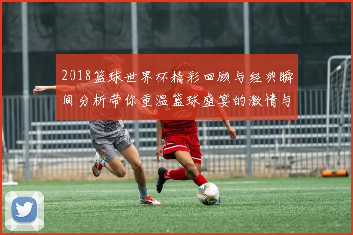 2018篮球世界杯精彩回顾与经典瞬间分析带你重温篮球盛宴的激情与荣耀