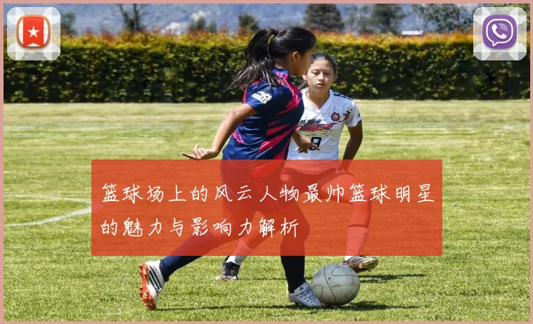 篮球场上的风云人物最帅篮球明星的魅力与影响力解析